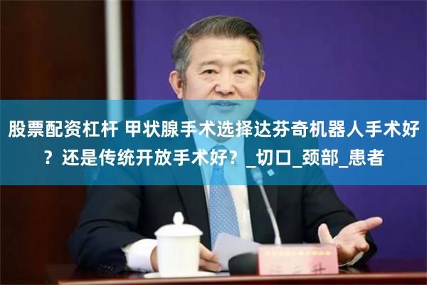 股票配资杠杆 甲状腺手术选择达芬奇机器人手术好？还是传统开放手术好？_切口_颈部_患者