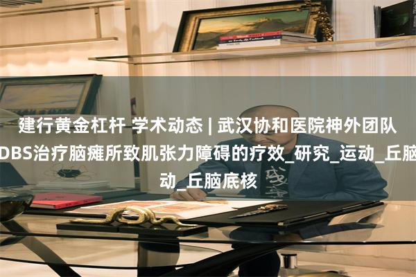建行黄金杠杆 学术动态 | 武汉协和医院神外团队报道DBS治疗脑瘫所致肌张力障碍的疗效_研究_运动_丘脑底核