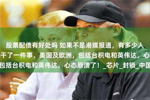 股票配债有好处吗 如果不是港媒报道，有多少人知道？港媒报道，华为干了一件事，美国及欧洲，包括台积电和英伟达，心态崩溃了！_芯片_封锁_中国