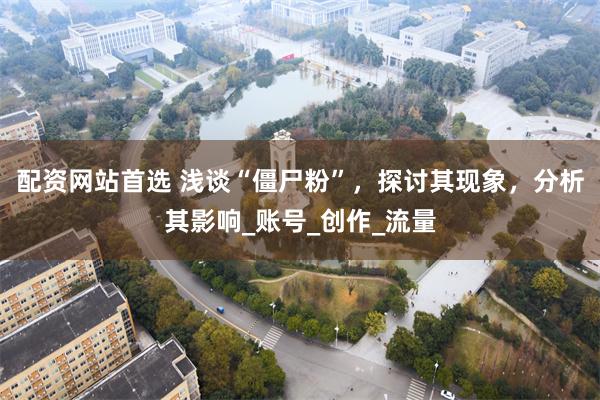 配资网站首选 浅谈“僵尸粉”，探讨其现象，分析其影响_账号_创作_流量
