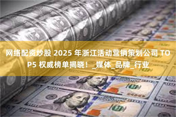 网络配资炒股 2025 年浙江活动营销策划公司 TOP5 权威榜单揭晓！_媒体_品牌_行业
