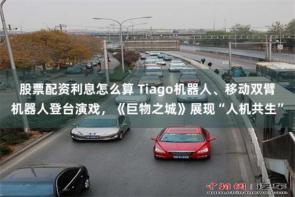 股票配资利息怎么算 Tiago机器人、移动双臂机器人登台演戏，《巨物之城》展现“人机共生”